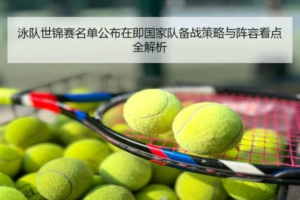 泳队世锦赛名单公布在即国家队备战策略与阵容看点全解析