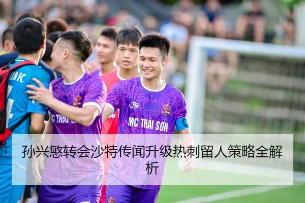 孙兴慜转会沙特传闻升级热刺留人策略全解析