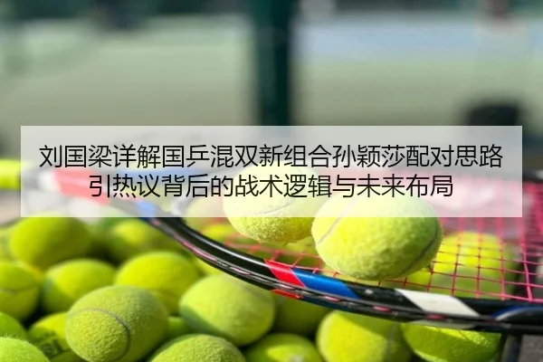 刘国梁详解国乒混双新组合孙颖莎配对思路引热议背后的战术逻辑与未来布局