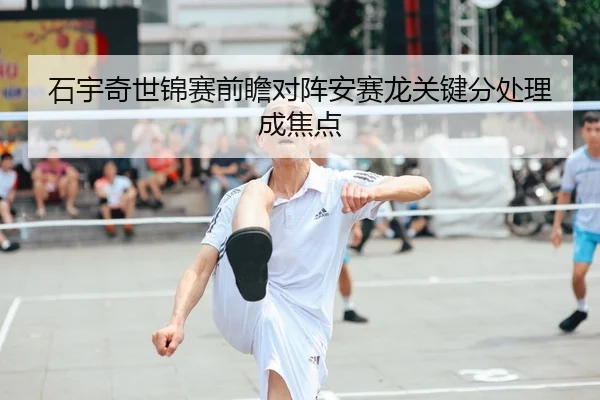 石宇奇世锦赛前瞻对阵安赛龙关键分处理成焦点