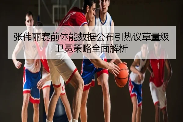 张伟丽赛前体能数据公布引热议草量级卫冕策略全面解析
