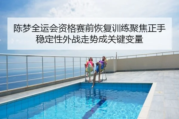 陈梦全运会资格赛前恢复训练聚焦正手稳定性外战走势成关键变量