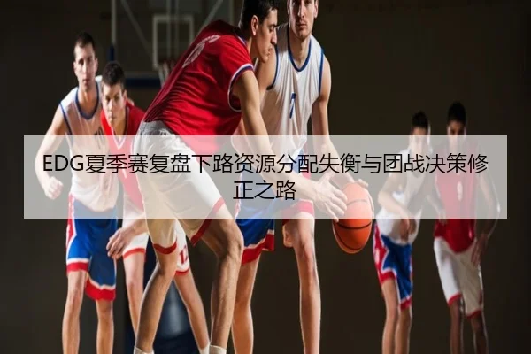 EDG夏季赛复盘下路资源分配失衡与团战决策修正之路