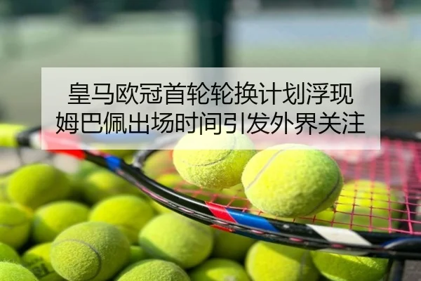 皇马欧冠首轮轮换计划浮现 姆巴佩出场时间引发外界关注