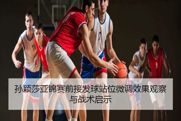 孙颖莎亚锦赛前接发球站位微调效果观察与战术启示